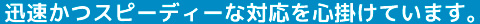 迅速かつスピーディーな対応を心掛けています。